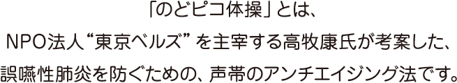 「のどピコ体操」とは、NPO法人“東京ベルズ”を主宰する高牧康氏が考案した、誤嚥性肺炎を防ぐための、声帯のアンチエイジング法です。