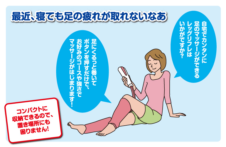 最近、寝ても足の疲れが取れないなあ | 自宅でカンタンに足のマッサージができるレッグリフレはいかがですか？ 足にくるっと巻いてボタンを押すだけで、お好みのコースや強さでマッサージがはじまります！ | コンパクトに収納できるので、置き場所にも困りません！